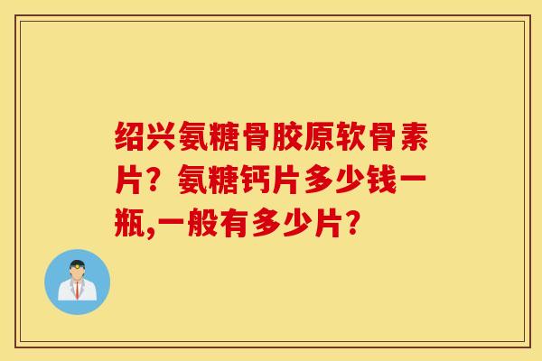 绍兴氨糖骨胶原软骨素片？氨糖钙片多少钱一瓶,一般有多少片？