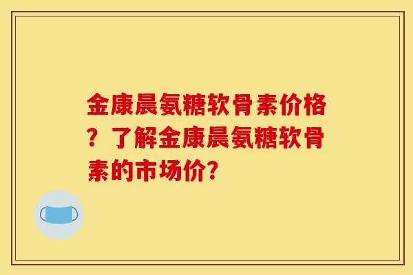 金康晨氨糖软骨素价格？了解金康晨氨糖软骨素的市场价？