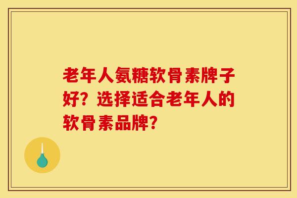 老年人氨糖软骨素牌子好？选择适合老年人的软骨素品牌？