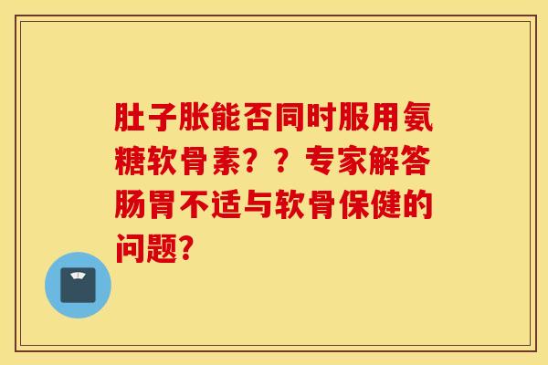 肚子胀能否同时服用氨糖软骨素？？专家解答肠胃不适与软骨保健的问题？