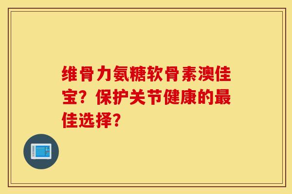维骨力氨糖软骨素澳佳宝？保护关节健康的最佳选择？