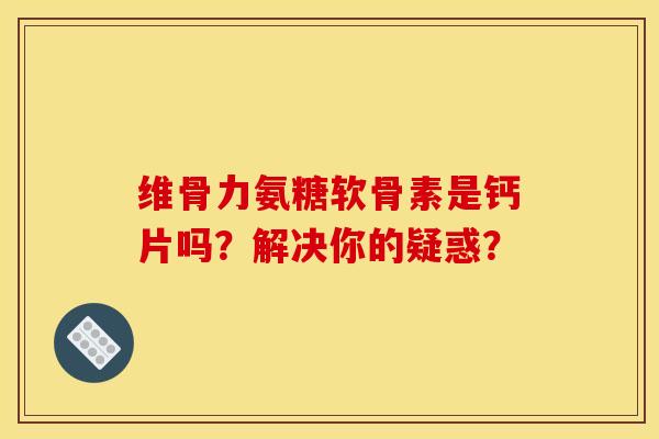 维骨力氨糖软骨素是钙片吗？解决你的疑惑？