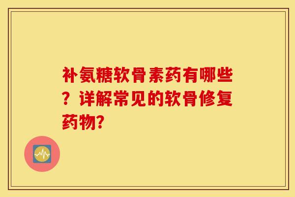 补氨糖软骨素药有哪些？详解常见的软骨修复药物？