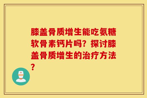 膝盖骨质增生能吃氨糖软骨素钙片吗？探讨膝盖骨质增生的治疗方法？