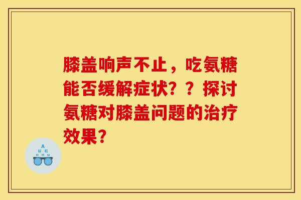 膝盖响声不止，吃氨糖能否缓解症状？？探讨氨糖对膝盖问题的治疗效果？