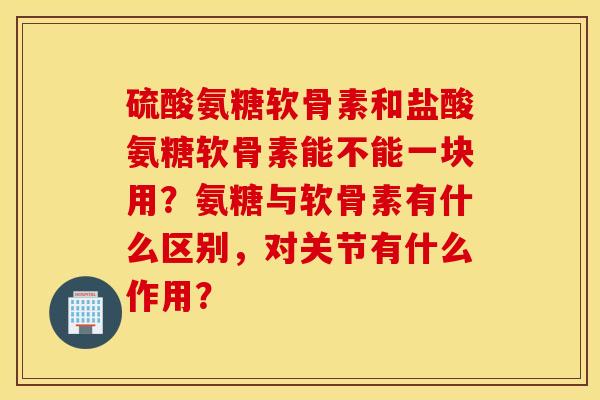 硫酸氨糖软骨素和盐酸氨糖软骨素能不能一块用？氨糖与软骨素有什么区别，对关节有什么作用？