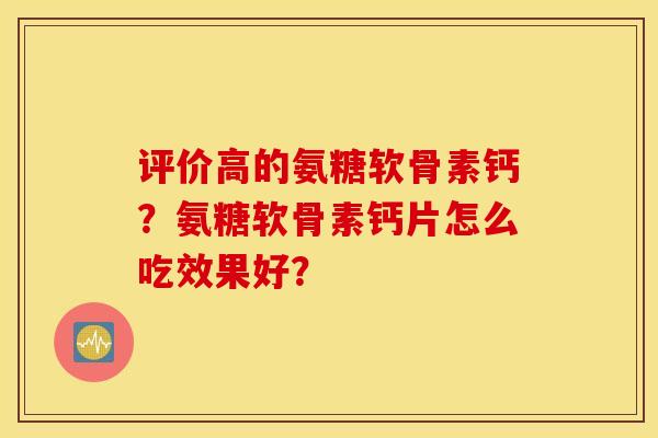 评价高的氨糖软骨素钙？氨糖软骨素钙片怎么吃效果好？