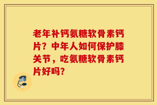 老年补钙氨糖软骨素钙片？中年人如何保护膝关节，吃氨糖软骨素钙片好吗？