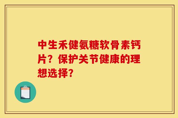 中生禾健氨糖软骨素钙片？保护关节健康的理想选择？