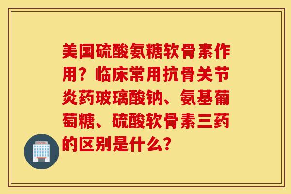 美国硫酸氨糖软骨素作用？临床常用抗骨关节炎药玻璃酸钠、氨基葡萄糖、硫酸软骨素三药的区别是什么？
