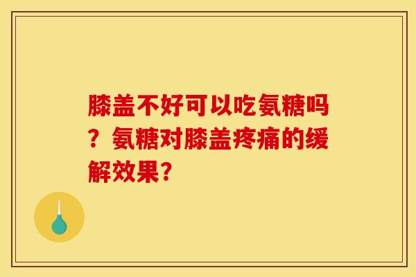 膝盖不好可以吃氨糖吗？氨糖对膝盖疼痛的缓解效果？