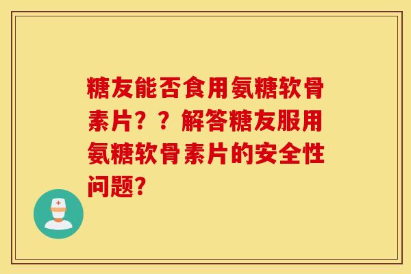 糖友能否食用氨糖软骨素片？？解答糖友服用氨糖软骨素片的安全性问题？