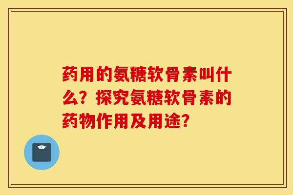 药用的氨糖软骨素叫什么？探究氨糖软骨素的药物作用及用途？