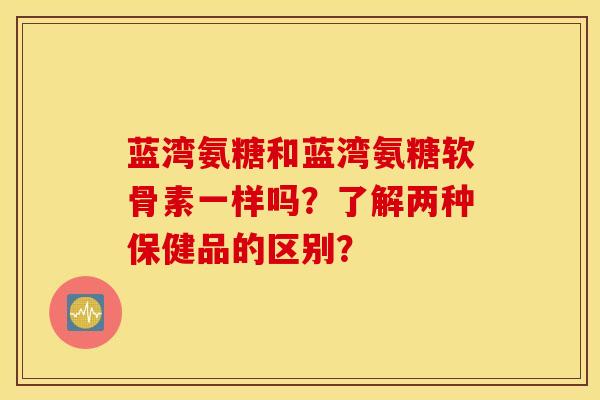 蓝湾氨糖和蓝湾氨糖软骨素一样吗?了解两种保健品的区别? 蓝湾氨糖和蓝湾氨糖软骨素一样吗?了解两种保健品的区别?