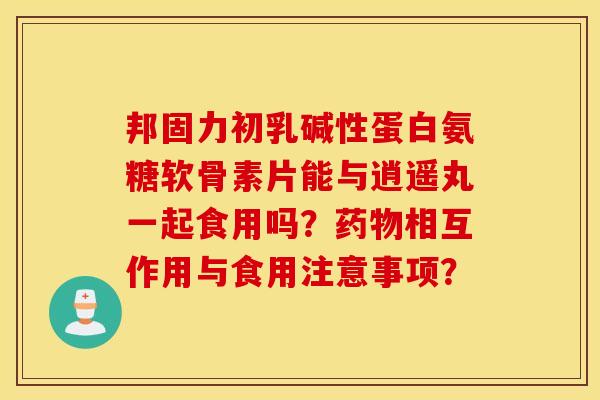 邦固力初乳碱性蛋白氨糖软骨素片能与逍遥丸一起食用吗？药物相互作用与食用注意事项？