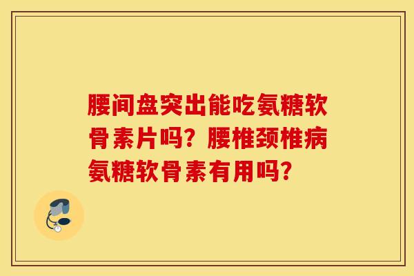 腰间盘突出能吃氨糖软骨素片吗？腰椎颈椎病氨糖软骨素有用吗？
