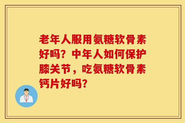 老年人服用氨糖软骨素好吗？中年人如何保护膝关节，吃氨糖软骨素钙片好吗？