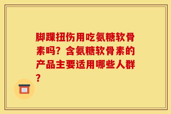 脚踝扭伤用吃氨糖软骨素吗？含氨糖软骨素的产品主要适用哪些人群？