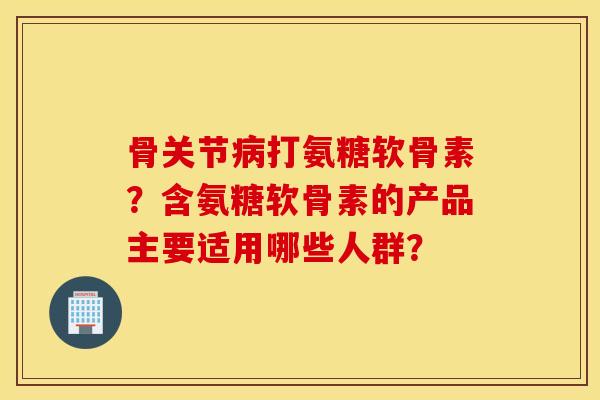 骨关节病打氨糖软骨素?含氨糖软骨素的产品主要适用哪些人群? 骨关节病打氨糖软骨素?含氨糖软骨素的产品主要适用哪些人群?