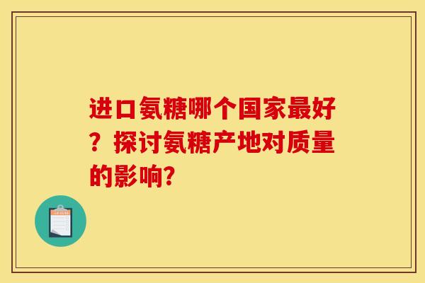 进口氨糖哪个国家最好?探讨氨糖产地对质量的影响? 进口氨糖哪个国家最好?探讨氨糖产地对质量的影响?