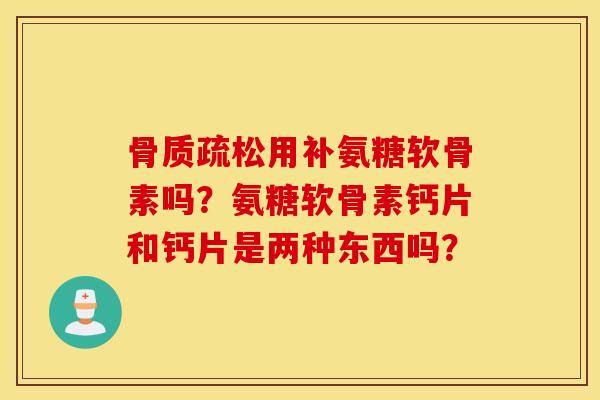 骨质疏松用补氨糖软骨素吗？氨糖软骨素钙片和钙片是两种东西吗？