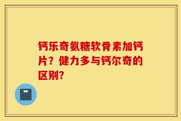 钙乐奇氨糖软骨素加钙片?健力多与钙尔奇的区别? 钙乐奇氨糖软骨素加钙片?健力多与钙尔奇的区别?