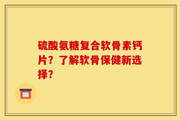 硫酸氨糖复合软骨素钙片？了解软骨保健新选择？