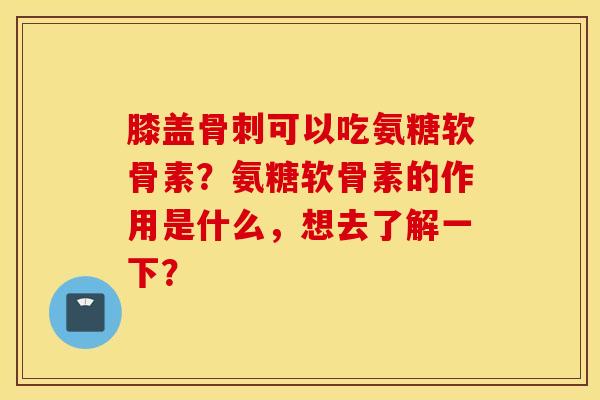 膝盖骨刺可以吃氨糖软骨素?氨糖软骨素的作用是什么,想去了解一下? 膝盖骨刺可以吃氨糖软骨素?氨糖软骨素的作用是什么,想去了解一下?