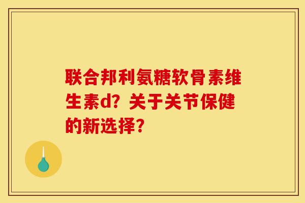 联合邦利氨糖软骨素维生素d？关于关节保健的新选择？