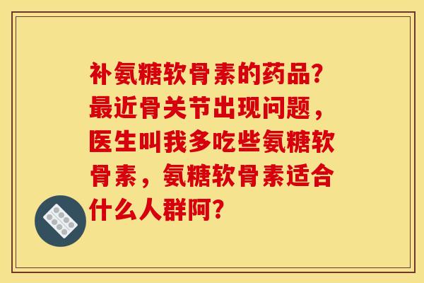 补氨糖软骨素的药品？最近骨关节出现问题，医生叫我多吃些氨糖软骨素，氨糖软骨素适合什么人群阿？