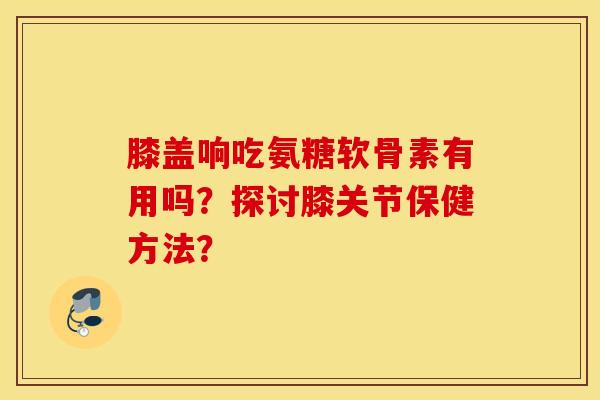 膝盖响吃氨糖软骨素有用吗？探讨膝关节保健方法？