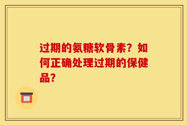 过期的氨糖软骨素？如何正确处理过期的保健品？
