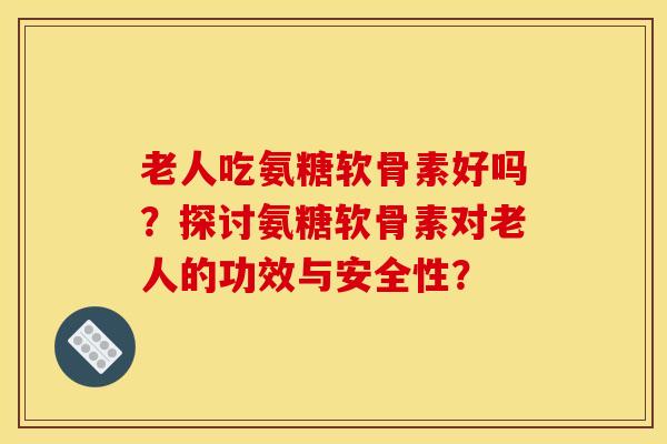 老人吃氨糖软骨素好吗?探讨氨糖软骨素对老人的功效与安全性? 老人吃氨糖软骨素好吗?探讨氨糖软骨素对老人的功效与安全性?