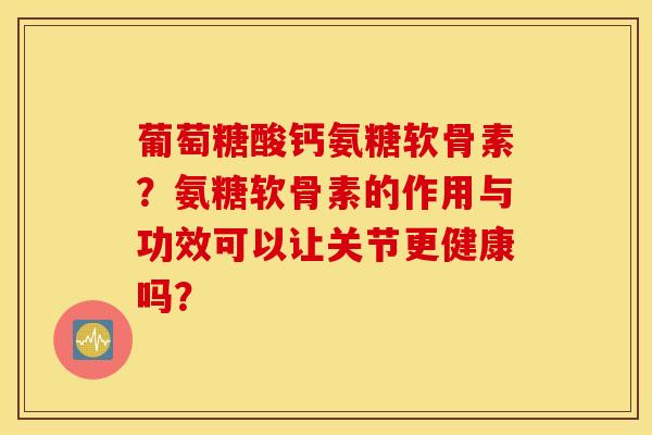 葡萄糖酸钙氨糖软骨素?氨糖软骨素的作用与功效可以让关节更健康吗? 葡萄糖酸钙氨糖软骨素?氨糖软骨素的作用与功效可以让关节更健康吗?