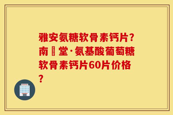 雅安氨糖软骨素钙片？南雲堂·氨基酸葡萄糖软骨素钙片60片价格？