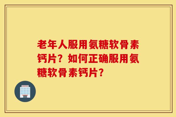 老年人服用氨糖软骨素钙片？如何正确服用氨糖软骨素钙片？