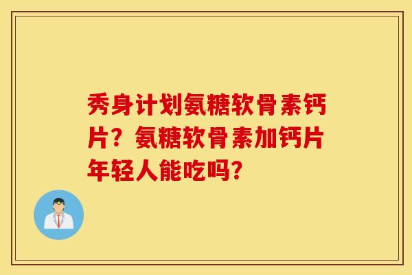 秀身计划氨糖软骨素钙片？氨糖软骨素加钙片年轻人能吃吗？