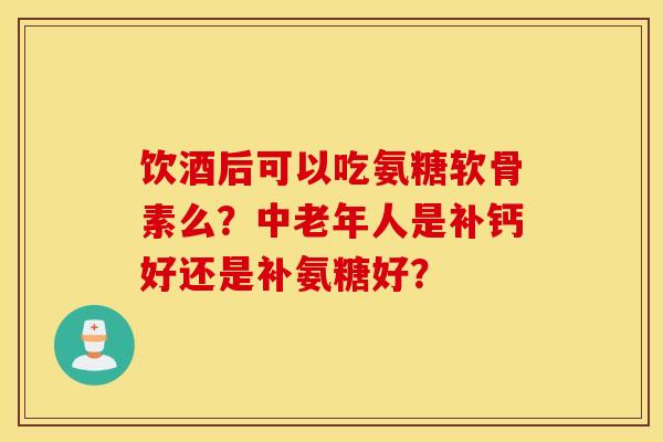 饮酒后可以吃氨糖软骨素么？中老年人是补钙好还是补氨糖好？