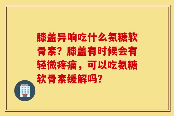 膝盖异响吃什么氨糖软骨素？膝盖有时候会有轻微疼痛，可以吃氨糖软骨素缓解吗？
