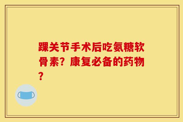 踝关节手术后吃氨糖软骨素？康复必备的药物？