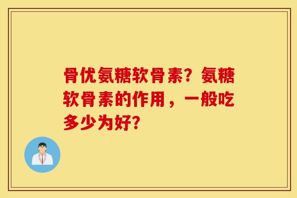 骨优氨糖软骨素？氨糖软骨素的作用，一般吃多少为好？