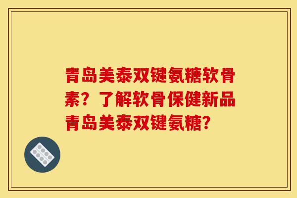 青岛美泰双键氨糖软骨素？了解软骨保健新品青岛美泰双键氨糖？