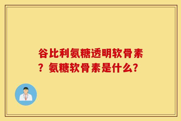 谷比利氨糖透明软骨素?氨糖软骨素是什么? 谷比利氨糖透明软骨素?氨糖软骨素是什么?