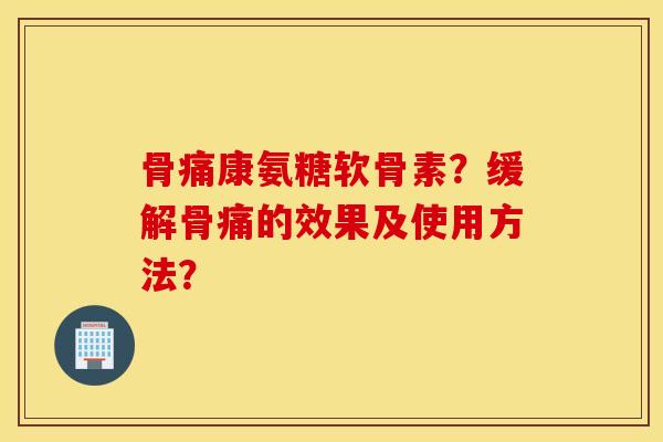 骨痛康氨糖软骨素？缓解骨痛的效果及使用方法？