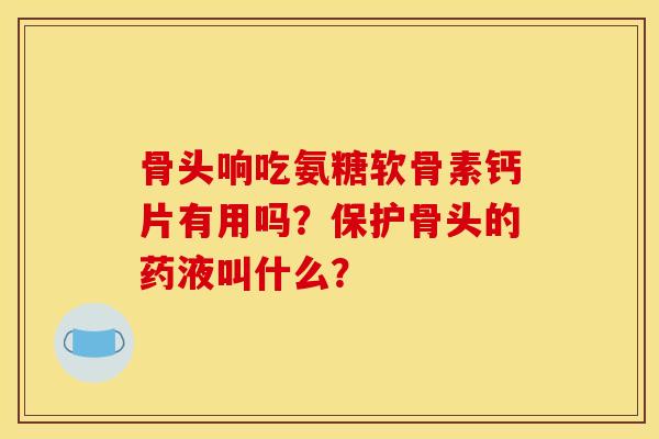 骨头响吃氨糖软骨素钙片有用吗？保护骨头的药液叫什么？