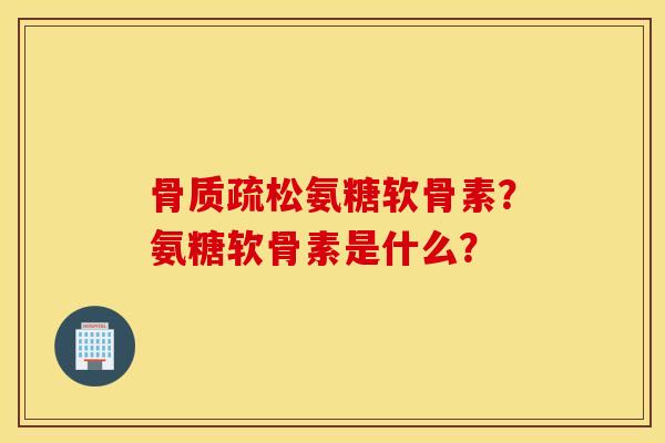 骨质疏松氨糖软骨素？氨糖软骨素是什么？