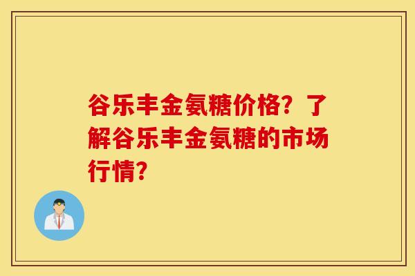 谷乐丰金氨糖价格？了解谷乐丰金氨糖的市场行情？