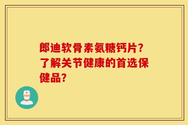 郎迪软骨素氨糖钙片？了解关节健康的首选保健品？