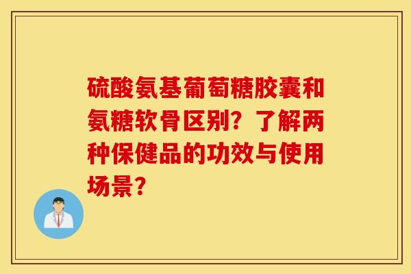 硫酸氨基葡萄糖胶囊和氨糖软骨区别？了解两种保健品的功效与使用场景？