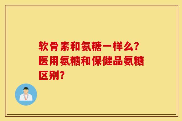 软骨素和氨糖一样么？医用氨糖和保健品氨糖区别？